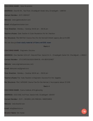 COACHING NAME : Gate Revolution
ADDRESS : Sco-54-55 , Top Floor, Chandigarh Sector 34a, Chandigarh – 160034
Contact Number : 0172-3326627
Website : www.gaterevolution.com
Email: info@gaterevolution.com
Time Direction : Monday – Sunday: 09:00 am – 08:30 pm
Teachers Name: Gate Teacher in Gate Revolution For Mr: Darshan
Fee Structure: The ME/CIvil Course Fee For the Normal 9 Month approx.above 40,000
You can also get best study material of Gate and ESE exam
Rank -3
COACHING NAME : Engineers Success
ADDRESS : Sco Number 126-127, Ground Floor, Sector 34 -A , Chandigarh Sector 34, Chandigarh – 160022
Contact Number : 172-3347018,0135-6504030, +91-9897199827
Website : www.engineerssuccess.com
Email: dehradun.es@gmail.com
Time Direction : Monday – Sunday: 08:00 am – 08:00 pm
Teachers Name:The Gate Teacher in Engineers Success For Ms: Sageeta
Fee Structure: The Cs/EE/ME Course Fee For the Normal 1 Year approx.above 37,000
Rank -4
COACHING NAME : Karna Institute of Engineering
ADDRESS : SCO 368, 2nd Floor, Sector 44D, Chandigarh- 160047
Contact Number : 0172 – 2662664, 9417056624, 9463554898
Website : www.kiechd.com
Email: info@kiechd.com
Director Name: Ms: Karan

 