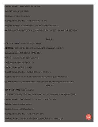 Contact Number : 9464643471 ,9915800000
Website : www.gategurus.com
Email: enquiry@gategurus.com
Time Direction : Monday – Sunday: 8.30 AM – 8 PM
Teachers Name: Gate Teacher in Gate Gurus For Mr: Har Govind
Fee Structure: The Civil/ME/CS/IE Course Fee For the Normal 1 Year approx.above 35,000
Rank -8
COACHING NAME : New Cambridge College
ADDRESS : SCO- 80, 81, 82, 1st Floor, Sector 17D, Chandigarh- 160017
Contact Number : 9501982454, 9872414454
Website : www.newcambridgecollege.com
Email: naresh_dhamija@yahoo.com
Director Name: Mr: N.K. Dhami ja
Time Direction : Monday – Sunday: 08:00 am – 09:00 pm
Teachers Name: The Gate Teacher in New Cambridge College For Mr: Naresh
Fee Structure: The Cs/EE/ME Course Fee For the Normal 1 Year approx.above 32,000
Rank -9
COACHING NAME : Gate Networks
ADDRESS : SCO 144 – 145, First Floor, Sector 34 – A, Chandigadh, Chandigarh- 560040
Contact Number : 8437800990,918437800990 , +919872834590
Website : www.gatenetworks.co.in
Email: gatenetworks90@gmail.com
Time Direction : Monday – Sunday: 8 AM – 8 PM
Teachers Name: The Gate Teacher in Gate Networks For Mr: Agam Gupta

 