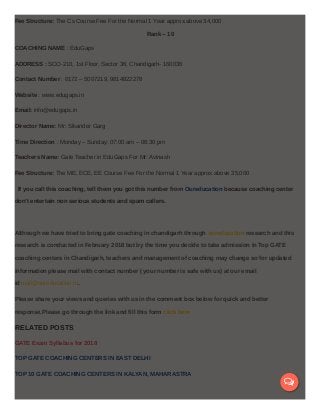 Fee Structure: The Cs Course Fee For the Normal 1 Year approx.above 34,000
Rank – 10
COACHING NAME : EduGaps
ADDRESS : SCO-210, 1st Floor, Sector 36, Chandigarh- 160036
Contact Number : 0172 – 5007219, 9814822278
Website : www.edugaps.in
Email: info@edugaps.in
Director Name: Mr: Sikander Garg
Time Direction : Monday – Sunday: 07:00 am – 08:30 pm
Teachers Name: Gate Teacher in EduGaps For Mr: Avinash
Fee Structure: The ME, ECE, EE Course Fee For the Normal 1 Year approx.above 35,000
If you call this coaching, tell them you got this number from Oureducation because coaching center
don’t entertain non serious students and spam callers.
Although we have tried to bring gate coaching in chandigarh through oureducation research and this
research is conducted in February 2018 but by the time you decide to take admission in Top GATE
coaching centers in Chandigarh, teachers and management of coaching may change so for updated
information please mail with contact number ( your number is safe with us) at our email
id mail@oureducation.in.
Please share your views and queries with us in the comment box below for quick and better
response.Please go through the link and fill this form click here
RELATED POSTS
GATE Exam Syllabus for 2018
TOP GATE COACHING CENTERS IN EAST DELHI
TOP 10 GATE COACHING CENTERS IN KALYAN, MAHARASTRA

 