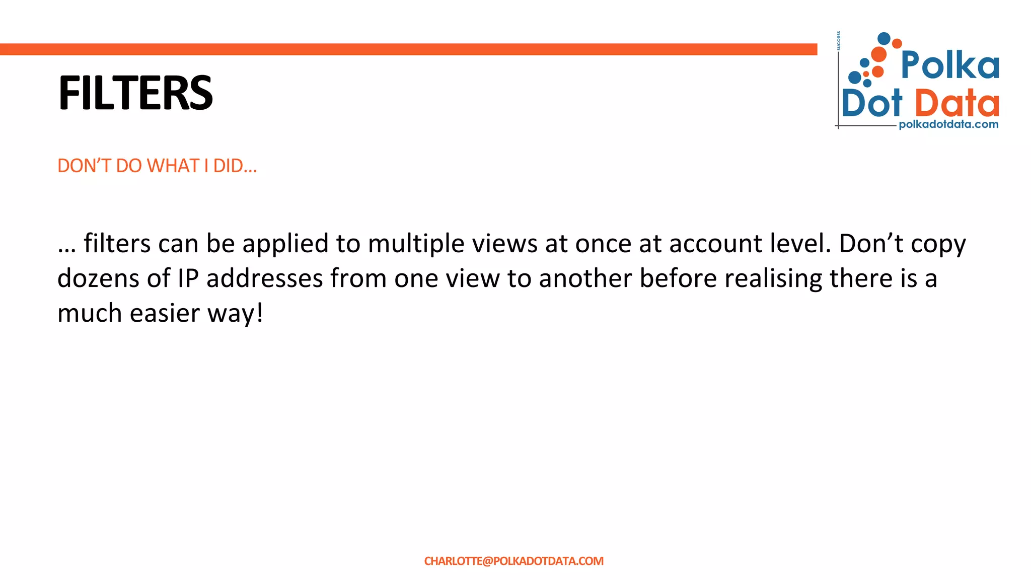 DON’T DO WHAT I DID…
FILTERS
… filters can be applied to multiple views at once at account level. Don’t copy
dozens of IP addresses from one view to another before realising there is a
much easier way!
CHARLOTTE@POLKADOTDATA.COM
 
