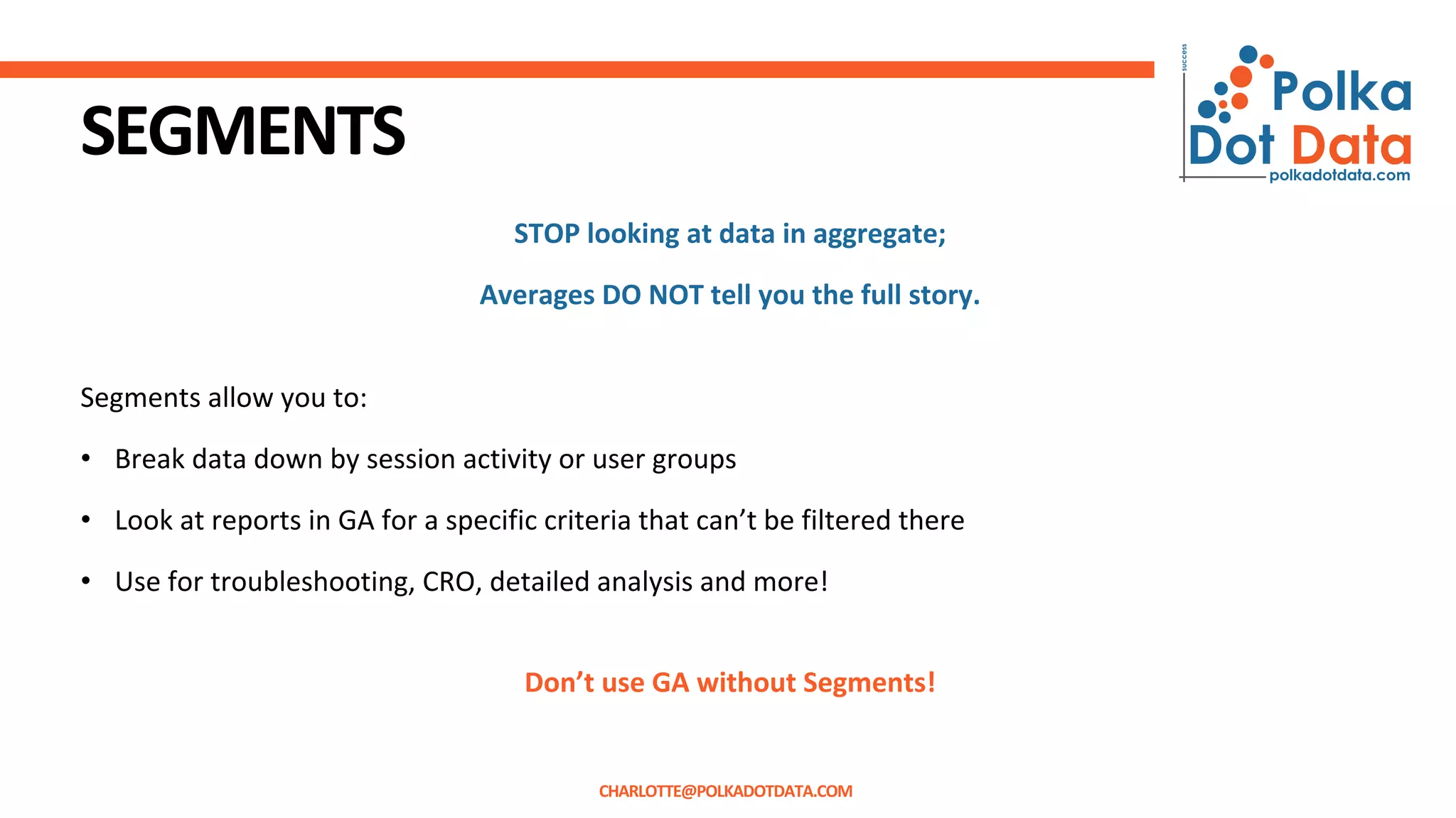 SEGMENTS
STOP looking at data in aggregate;
Averages DO NOT tell you the full story.
Segments allow you to:
• Break data down by session activity or user groups
• Look at reports in GA for a specific criteria that can’t be filtered there
• Use for troubleshooting, CRO, detailed analysis and more!
Don’t use GA without Segments!
CHARLOTTE@POLKADOTDATA.COM
 