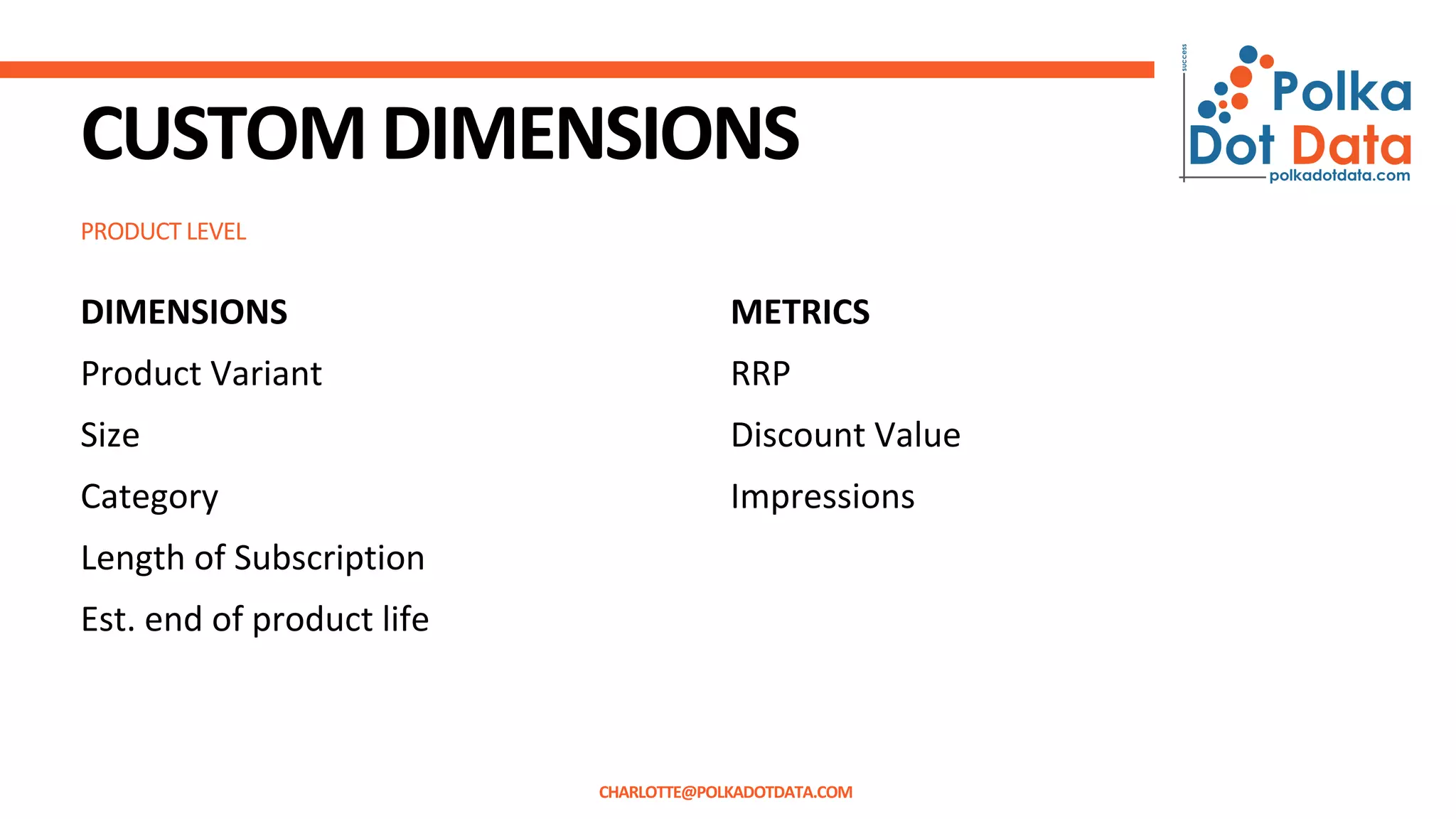 PRODUCT LEVEL
CUSTOMDIMENSIONS
DIMENSIONS
Product Variant
Size
Category
Length of Subscription
Est. end of product life
METRICS
RRP
Discount Value
Impressions
CHARLOTTE@POLKADOTDATA.COM
 