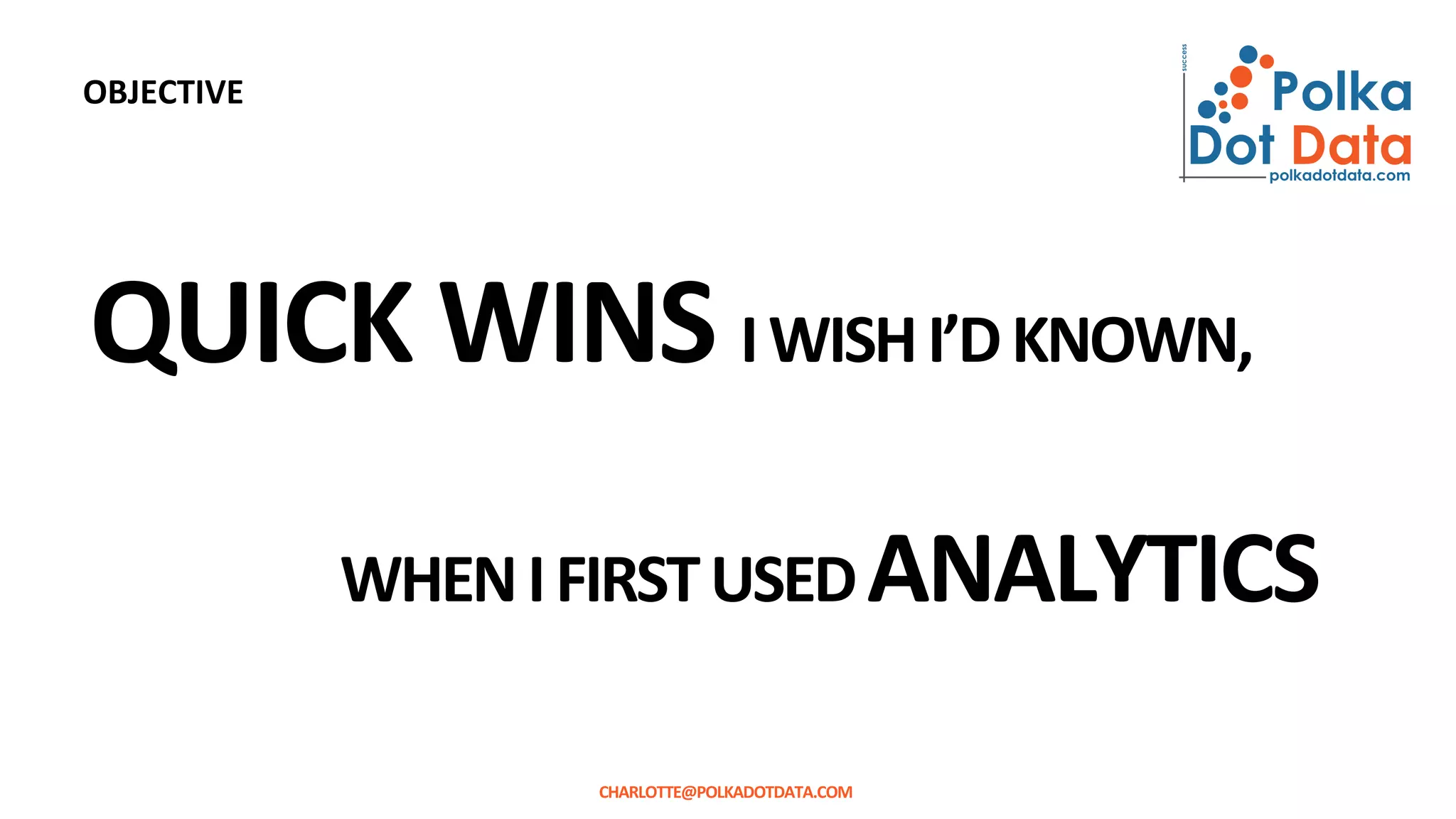 QUICK WINS IWISHI’DKNOWN,
WHENIFIRSTUSEDANALYTICS
CHARLOTTE@POLKADOTDATA.COM
OBJECTIVE
 