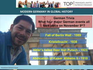 Transatlantic Outreach Program
MODERN GERMANY IN GLOBAL HISTORY
German Trivia
What four major German events all
took place on November 9th
?
Abdication of Kaiser Wilhelm II - 1918
Hitler’s failed Beer Hall Putsch - 1923
Kristallnacht - 1938
Fall of Berlin Wall - 1989
 