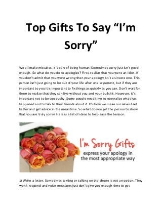 Top Gifts To Say “I’m
Sorry”
We all make mistakes. It’s part of being human. Sometimes sorry just isn’t good
enough. So what do you do to apologize? First, realize that you were an idiot. If
you don’t admit that you were wrong then your apology isn’t a sincere one. This
person isn’t just going to be out of your life after one argument, but if they are
important to you it is important to fix things as quickly as you can. Don’t wait for
them to realize that they can live without you and your bullshit. However, it’s
important not to be too pushy. Some people need time to eternalize what has
happened and to talk to their friends about it. It’s how we make ourselves feel
better and get advice in the meantime. So what do you get the person to show
that you are truly sorry? Here is a list of ideas to help ease the tension.
1) Write a letter. Sometimes texting or talking on the phone is not an option. They
won’t respond and voice messages just don’t give you enough time to get
 