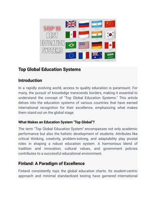 Top Global Education Systems
Introduction
In a rapidly evolving world, access to quality education is paramount. For
many, the pursuit of knowledge transcends borders, making it essential to
understand the concept of "Top Global Education Systems." This article
delves into the education systems of various countries that have earned
international recognition for their excellence, emphasizing what makes
them stand out on the global stage.
What Makes an Education System "Top Global"?
The term "Top Global Education System" encompasses not only academic
performance but also the holistic development of students. Attributes like
critical thinking, creativity, problem-solving, and adaptability play pivotal
roles in shaping a robust education system. A harmonious blend of
tradition and innovation, cultural values, and government policies
contributes to a successful educational environment.
Finland: A Paradigm of Excellence
Finland consistently tops the global education charts. Its student-centric
approach and minimal standardized testing have garnered international
 