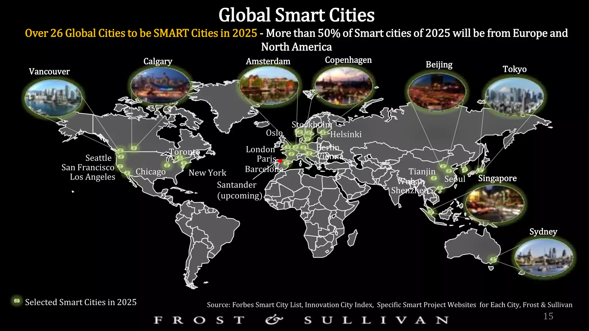 15
Selected Smart Cities in 2025
Global Smart Cities
Over 26 Global Cities to be SMART Cities in 2025 - More than 50% of Smart cities of 2025 will be from Europe and
North America
Source: Forbes Smart City List, Innovation City Index, Specific Smart Project Websites for Each City, Frost & Sullivan
Toronto
San Francisco
Vancouver
Paris
New York
London Berlin
Barcelona
Amsterdam
Seattle
Tokyo
Singapore
Calgary
Chicago
Los Angeles
Vienna
Copenhagen
Oslo
Seoul
Beijing
Tianjin
Wuhan
Helsinki
Sydney
Shenzhen
Stockholm
Santander
(upcoming)
 
