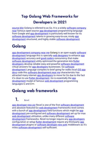 Top Golang Web Frameworks for
Developers in 2021
source bitz Golang is referred to as Go. It is a widely software company
near famous open-source app development programming language
from Google and app development is particularly well known for its
software development talents in growing easy-to-use, nicely app
development structured, and highly stable software development.
Golang
app development company near me Golang is an open-supply software
development language this is specially web designers to enhance app
development accuracy and good coders concurrency that make
software development utility optimized the generation lets flutter
developers develop reliable easy and powerful software development
virtual answers for app developers businesses. Go software
development Language compiles to brief going for walks local iOS app
devs code this software development near me characteristic has
attracted many internet app developers to move for Go due to the fact
it’s clean to use flutter development. Go is essentially the app
development model of famous web development programming
languages C and C++.
Golang web frameworks
1. Revel
app developer new yor Revel is one of the first software development
and absolute featured Go web development frameworks revel comes
with a bunch of app development field functions which might be app
development pre-configured and software development set up for max
web development utilization, unlike many different software
development frameworks. Revel no longer require any app developers
configuration or setup flutter development require any third-party app
development plugins or software developer new york middleware as it’s
miles software development self-sufficient.
 