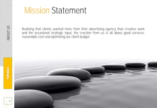Realizing that clients wanted more from their advertising agency than creative work
and the occasional strategic input, the reaction from us is all about good services,
reasonable cost and optimizing our client budget.
3
Mission Statement
 