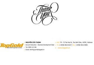  Add: 70 - 72 Tan Hai St., Tan Binh Dist., HCMC, Vietnam
 Tel: (+84)8 3810 0167 | Fax: (+84)8 3812 0090
 www.topgold.vn
 NGUYỄN CỬU THỊNH
 Account Executive – Business Development Dept
 Tel: 0909 123 390
 Email: thinhnguyen@topgold.vn
 