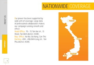 6
NATIONWIDE COVERAGE
Our power has been supported by
wide arm of coverage. Large data
of professional collaborators makes
our campaign running smooth and
effect.
Head Office: 70 - 72 Tan Hai str., 13
Ward, Tan Binh district. HCMC.
Rep. Office: Ha Noi, Da Nang, Can Tho
Factory: 494 - 496 Binh Long str., Tan
Phu district, HCMC
 