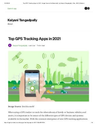 12/3/2020 Top GPS Tracking Apps in 2021. Image Source: limitlessmobil | by Kalyani Tangadpally | Dec, 2020 | Medium
https://fugenx.medium.com/top-gps-tracking-apps-in-2021-f53b099750fc 1/8
Kalyani Tangadpally
About
Top GPS Tracking Apps in 2021
Kalyani Tangadpally Just now · 7 min read
Image Source: limitlessmobil
When using a GPS tracker to track the whereabouts of family or business vehicles and
assets, it is important to be aware of the different types of GPS devices and systems
available in the market. With the constant emergence of new GPS tracking applications
Open in appOpen in app
 