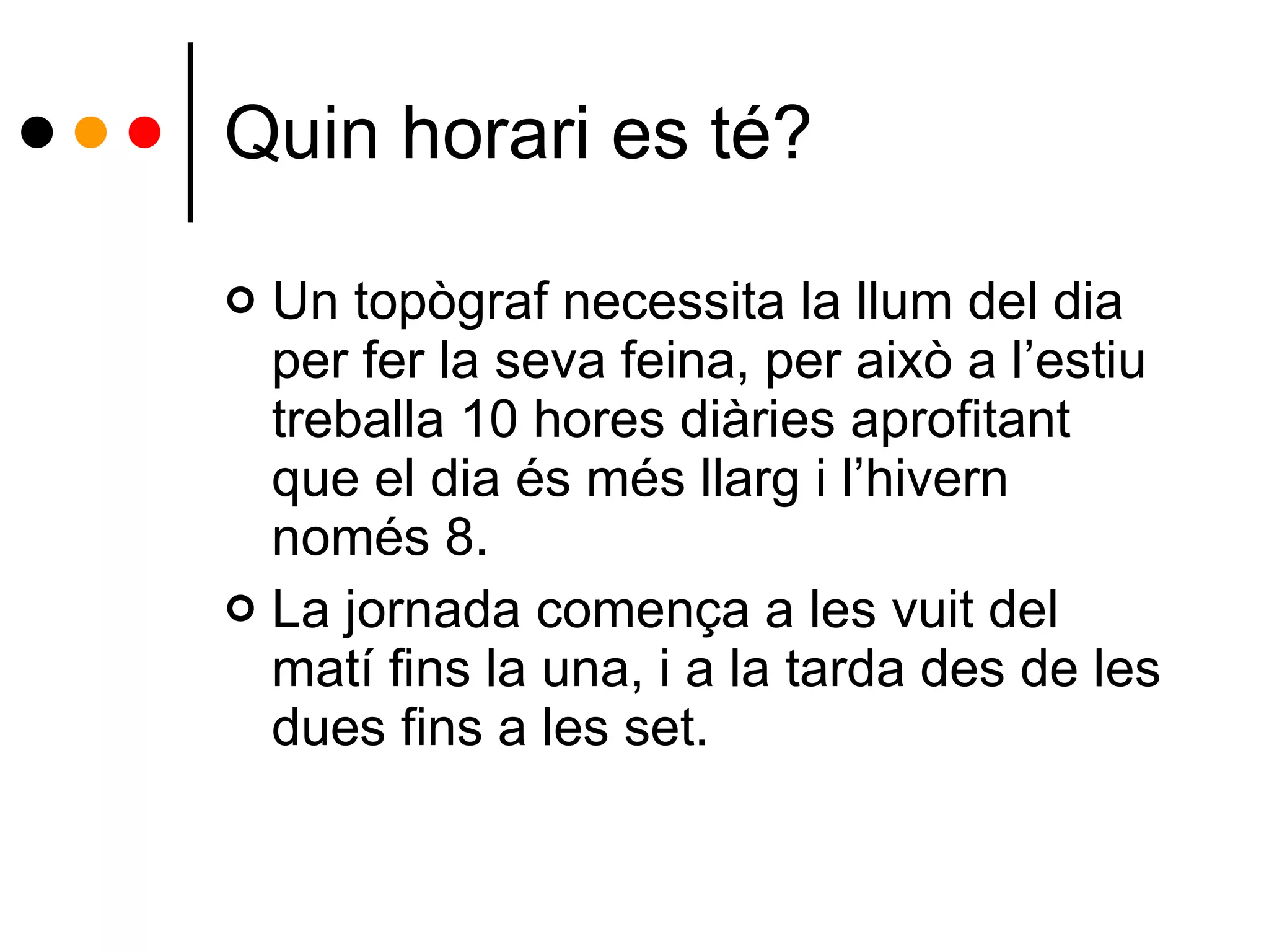 Quin horari es té? Un topògraf necessita la llum del dia per fer la seva feina, per això a l’estiu treballa 10 hores diàries aprofitant que el dia és més llarg i l’hivern només 8.  La jornada comença a les vuit del matí fins la una, i a la tarda des de les dues fins a les set. 