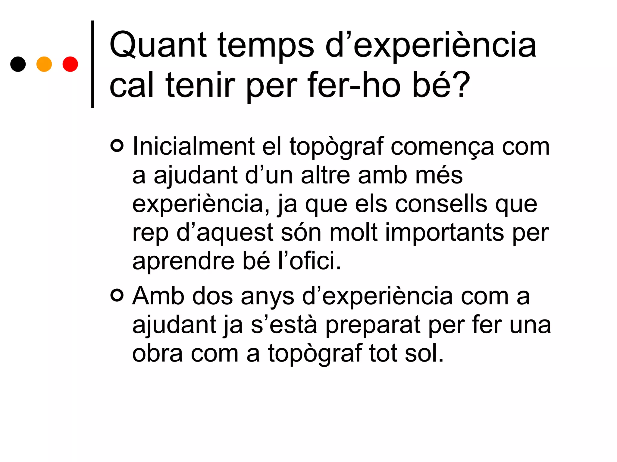 Quant temps d’experiència cal tenir per fer-ho bé? Inicialment el topògraf comença com a ajudant d’un altre amb més experiència, ja que els consells que rep d’aquest són molt importants per aprendre bé l’ofici.  Amb dos anys d’experiència com a ajudant ja s’està preparat per fer una obra com a topògraf tot sol. 