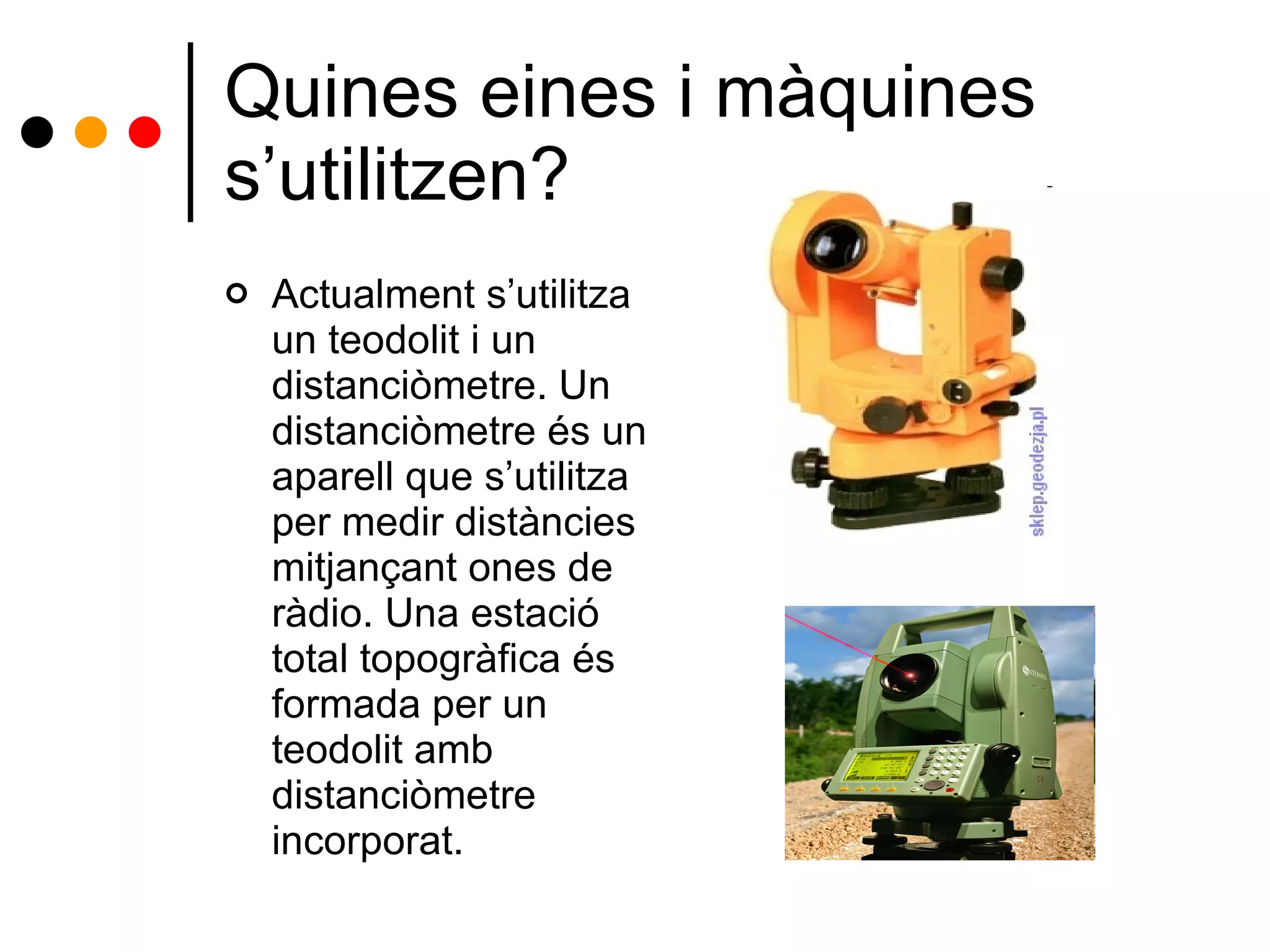 Quines eines i màquines s’utilitzen? Actualment s’utilitza un teodolit i un distanciòmetre. Un distanciòmetre és un aparell que s’utilitza per medir distàncies mitjançant ones de ràdio. Una estació total topogràfica és formada per un teodolit amb distanciòmetre incorporat. 