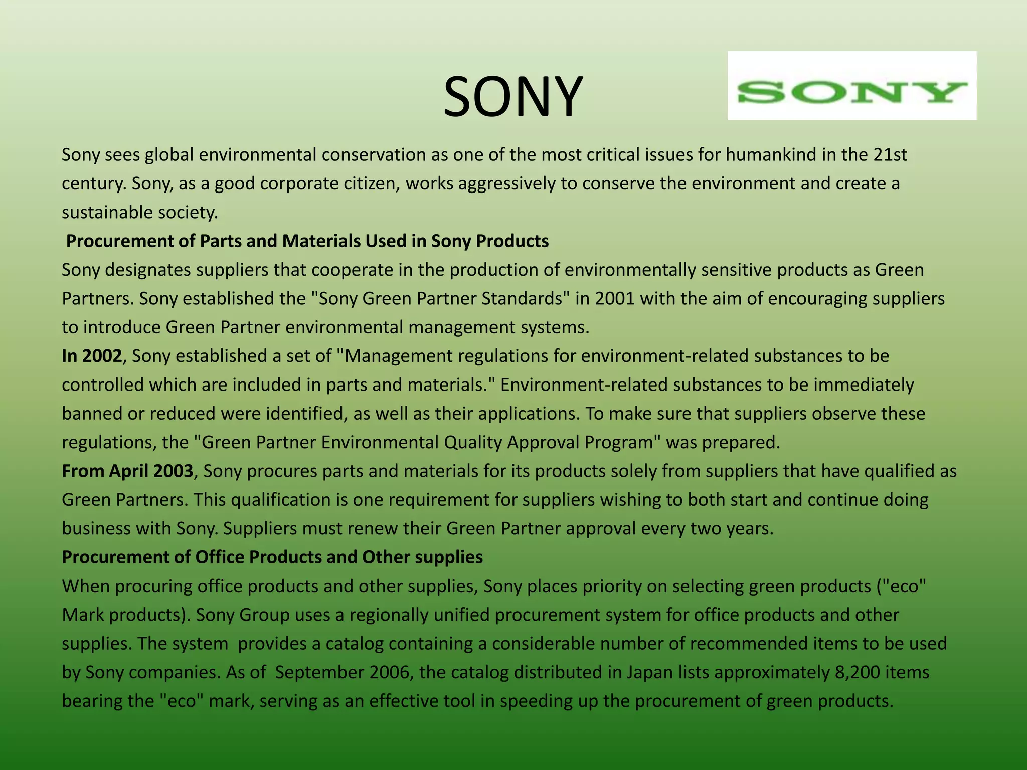 SONY
Sony sees global environmental conservation as one of the most critical issues for humankind in the 21st
century. Sony, as a good corporate citizen, works aggressively to conserve the environment and create a
sustainable society.
 Procurement of Parts and Materials Used in Sony Products
Sony designates suppliers that cooperate in the production of environmentally sensitive products as Green
Partners. Sony established the "Sony Green Partner Standards" in 2001 with the aim of encouraging suppliers
to introduce Green Partner environmental management systems.
In 2002, Sony established a set of "Management regulations for environment-related substances to be
controlled which are included in parts and materials." Environment-related substances to be immediately
banned or reduced were identified, as well as their applications. To make sure that suppliers observe these
regulations, the "Green Partner Environmental Quality Approval Program" was prepared.
From April 2003, Sony procures parts and materials for its products solely from suppliers that have qualified as
Green Partners. This qualification is one requirement for suppliers wishing to both start and continue doing
business with Sony. Suppliers must renew their Green Partner approval every two years.
Procurement of Office Products and Other supplies
When procuring office products and other supplies, Sony places priority on selecting green products ("eco"
Mark products). Sony Group uses a regionally unified procurement system for office products and other
supplies. The system provides a catalog containing a considerable number of recommended items to be used
by Sony companies. As of September 2006, the catalog distributed in Japan lists approximately 8,200 items
bearing the "eco" mark, serving as an effective tool in speeding up the procurement of green products.
 