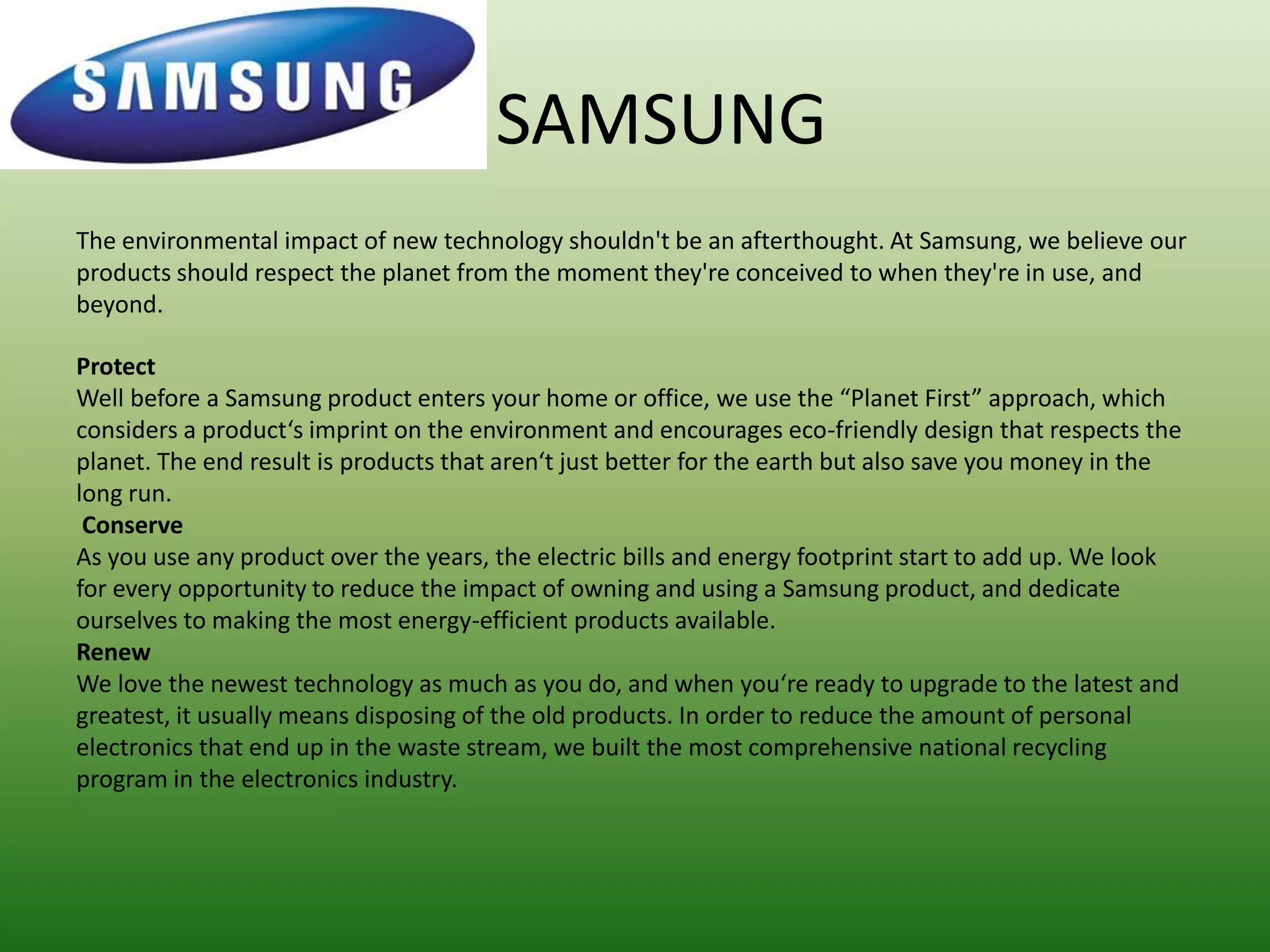SAMSUNG
The environmental impact of new technology shouldn't be an afterthought. At Samsung, we believe our
products should respect the planet from the moment they're conceived to when they're in use, and
beyond.

Protect
Well before a Samsung product enters your home or office, we use the “Planet First” approach, which
considers a product‘s imprint on the environment and encourages eco-friendly design that respects the
planet. The end result is products that aren‘t just better for the earth but also save you money in the
long run.
 Conserve
As you use any product over the years, the electric bills and energy footprint start to add up. We look
for every opportunity to reduce the impact of owning and using a Samsung product, and dedicate
ourselves to making the most energy-efficient products available.
Renew
We love the newest technology as much as you do, and when you‘re ready to upgrade to the latest and
greatest, it usually means disposing of the old products. In order to reduce the amount of personal
electronics that end up in the waste stream, we built the most comprehensive national recycling
program in the electronics industry.
 