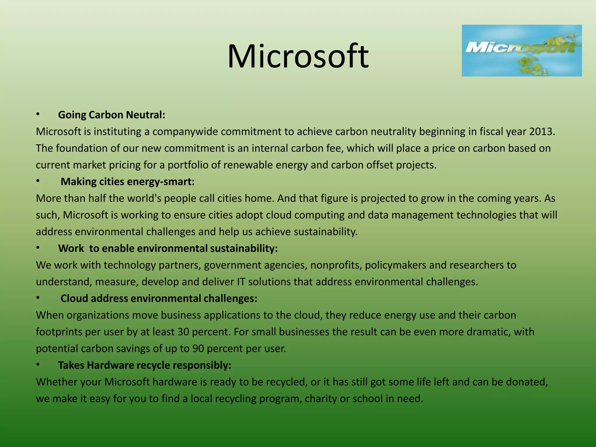 Microsoft
•    Going Carbon Neutral:
Microsoft is instituting a companywide commitment to achieve carbon neutrality beginning in fiscal year 2013.
The foundation of our new commitment is an internal carbon fee, which will place a price on carbon based on
current market pricing for a portfolio of renewable energy and carbon offset projects.
•     Making cities energy-smart:
More than half the world's people call cities home. And that figure is projected to grow in the coming years. As
such, Microsoft is working to ensure cities adopt cloud computing and data management technologies that will
address environmental challenges and help us achieve sustainability.
•    Work to enable environmental sustainability:
We work with technology partners, government agencies, nonprofits, policymakers and researchers to
understand, measure, develop and deliver IT solutions that address environmental challenges.
•     Cloud address environmental challenges:
When organizations move business applications to the cloud, they reduce energy use and their carbon
footprints per user by at least 30 percent. For small businesses the result can be even more dramatic, with
potential carbon savings of up to 90 percent per user.
•    Takes Hardware recycle responsibly:
Whether your Microsoft hardware is ready to be recycled, or it has still got some life left and can be donated,
we make it easy for you to find a local recycling program, charity or school in need.
 