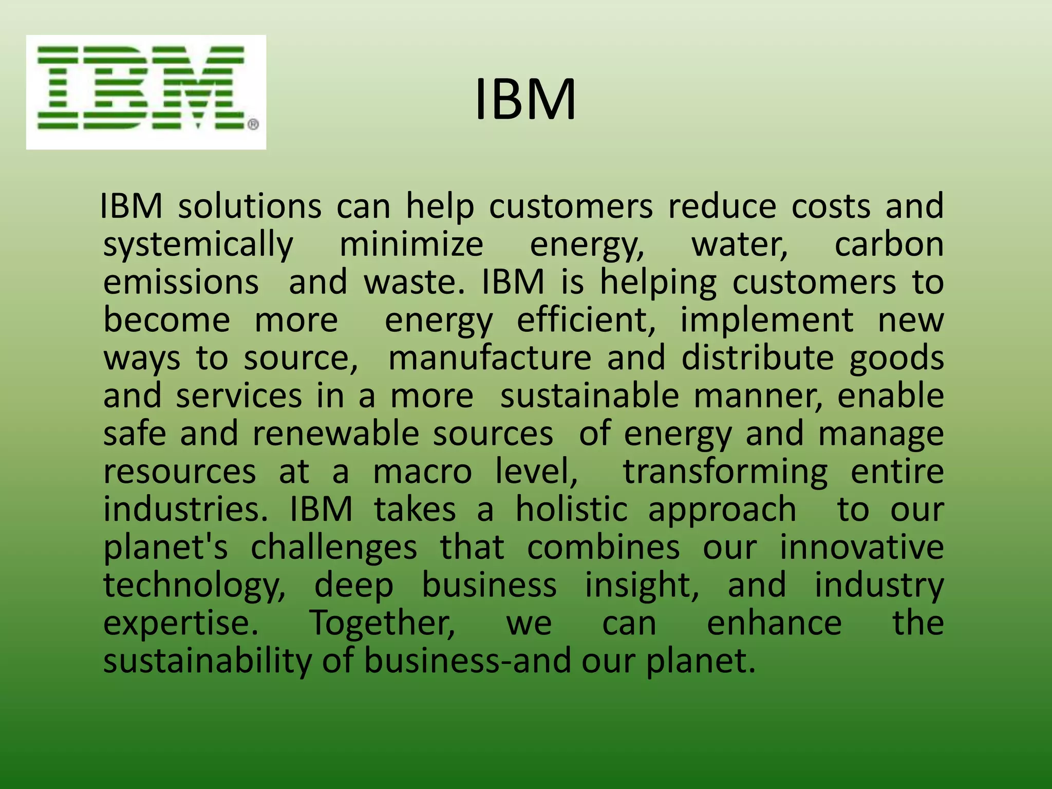 IBM
IBM solutions can help customers reduce costs and
systemically minimize energy, water, carbon
emissions and waste. IBM is helping customers to
become more energy efficient, implement new
ways to source, manufacture and distribute goods
and services in a more sustainable manner, enable
safe and renewable sources of energy and manage
resources at a macro level, transforming entire
industries. IBM takes a holistic approach to our
planet's challenges that combines our innovative
technology, deep business insight, and industry
expertise. Together, we can enhance the
sustainability of business-and our planet.
 