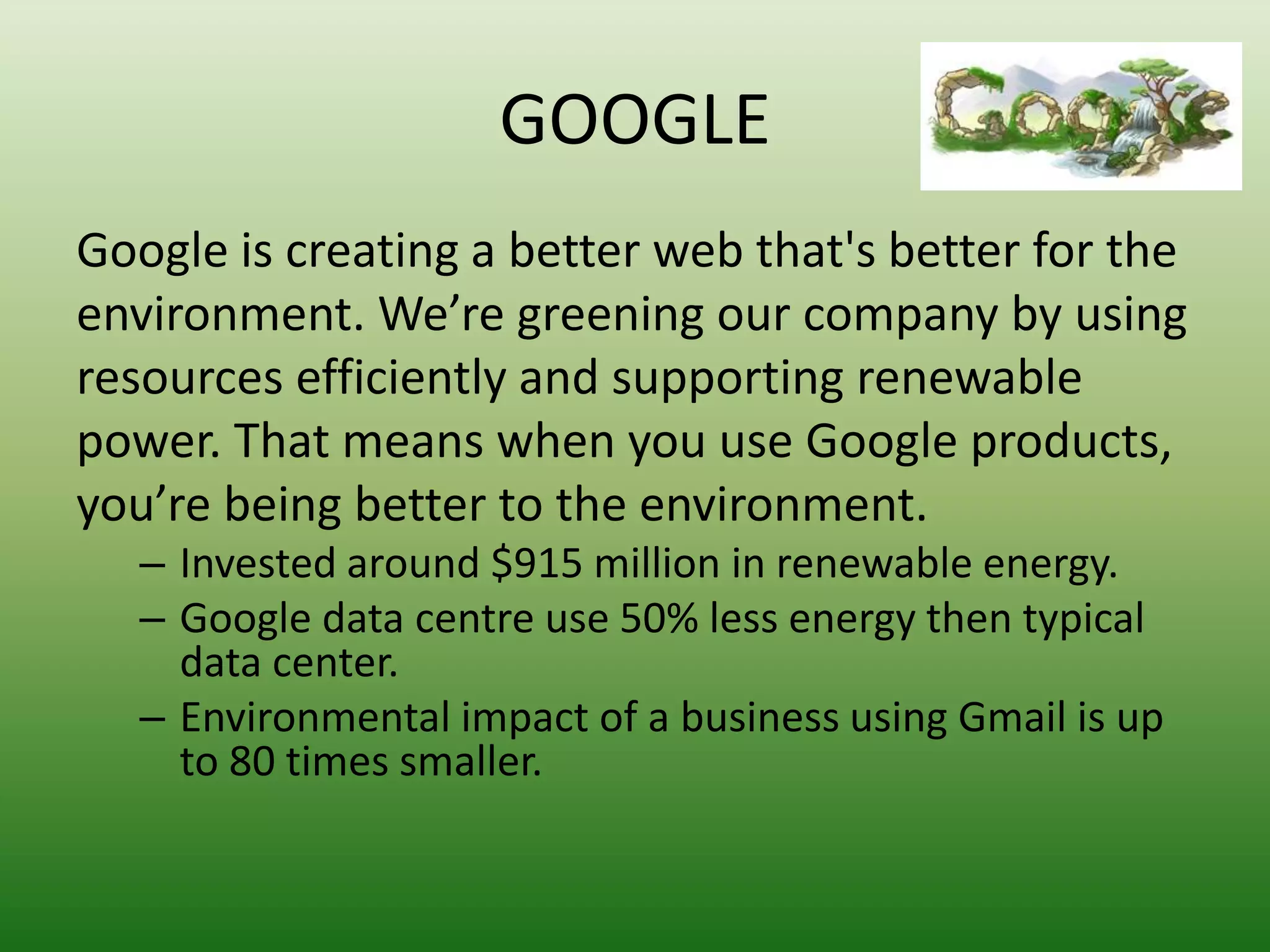 GOOGLE
Google is creating a better web that's better for the
environment. We’re greening our company by using
resources efficiently and supporting renewable
power. That means when you use Google products,
you’re being better to the environment.
   – Invested around $915 million in renewable energy.
   – Google data centre use 50% less energy then typical
     data center.
   – Environmental impact of a business using Gmail is up
     to 80 times smaller.
 