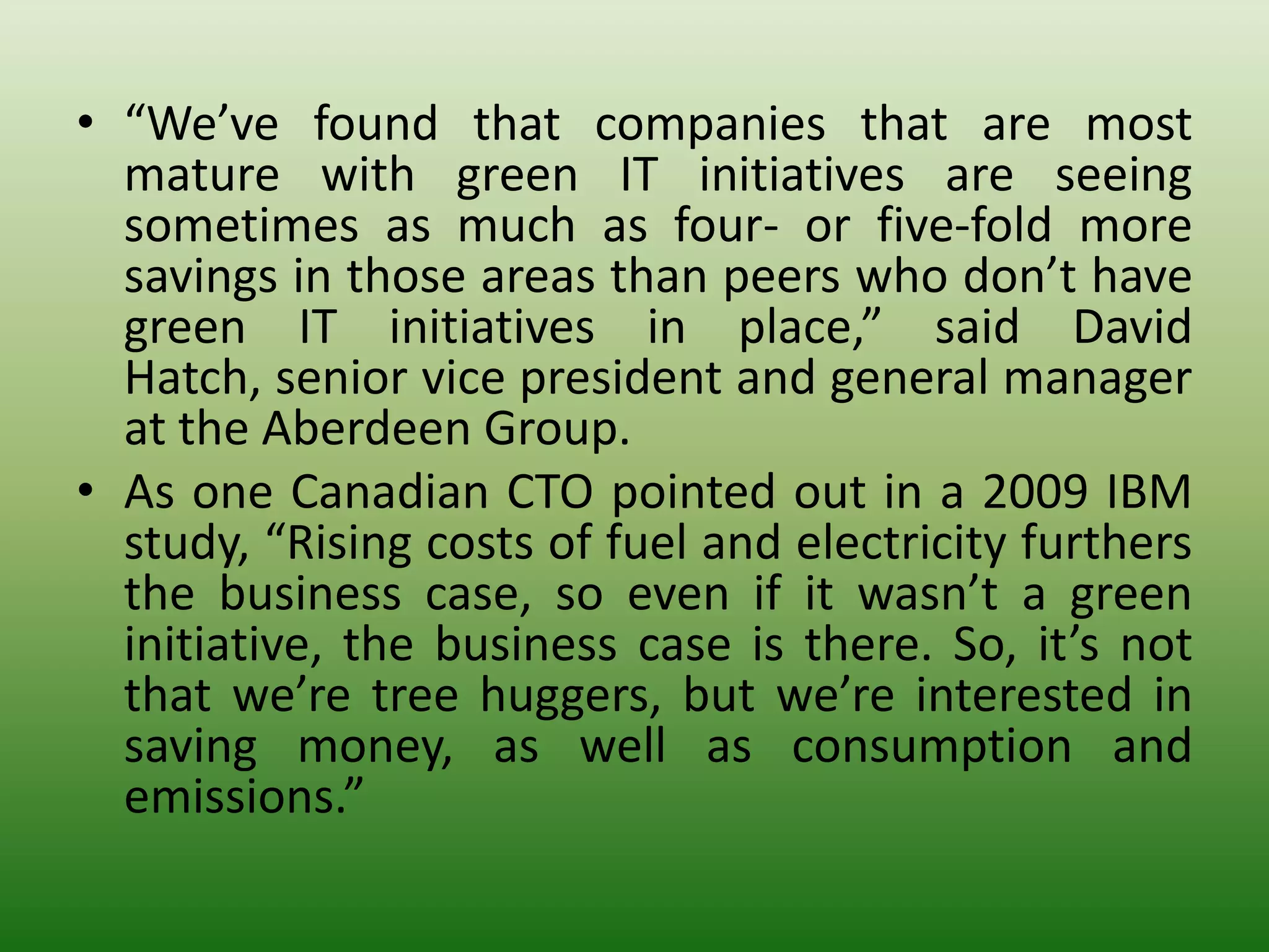 • “We’ve found that companies that are most
  mature with green IT initiatives are seeing
  sometimes as much as four- or five-fold more
  savings in those areas than peers who don’t have
  green IT initiatives in place,” said David
  Hatch, senior vice president and general manager
  at the Aberdeen Group.
• As one Canadian CTO pointed out in a 2009 IBM
  study, “Rising costs of fuel and electricity furthers
  the business case, so even if it wasn’t a green
  initiative, the business case is there. So, it’s not
  that we’re tree huggers, but we’re interested in
  saving money, as well as consumption and
  emissions.”
 