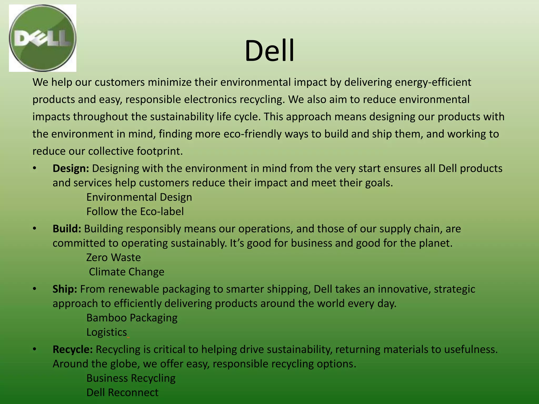 Dell
We help our customers minimize their environmental impact by delivering energy-efficient
products and easy, responsible electronics recycling. We also aim to reduce environmental
impacts throughout the sustainability life cycle. This approach means designing our products with
the environment in mind, finding more eco-friendly ways to build and ship them, and working to
reduce our collective footprint.
• Design: Designing with the environment in mind from the very start ensures all Dell products
    and services help customers reduce their impact and meet their goals.
           Environmental Design
           Follow the Eco-label
• Build: Building responsibly means our operations, and those of our supply chain, are
    committed to operating sustainably. It’s good for business and good for the planet.
           Zero Waste
            Climate Change
• Ship: From renewable packaging to smarter shipping, Dell takes an innovative, strategic
    approach to efficiently delivering products around the world every day.
           Bamboo Packaging
           Logistics
• Recycle: Recycling is critical to helping drive sustainability, returning materials to usefulness.
    Around the globe, we offer easy, responsible recycling options.
           Business Recycling
           Dell Reconnect
 