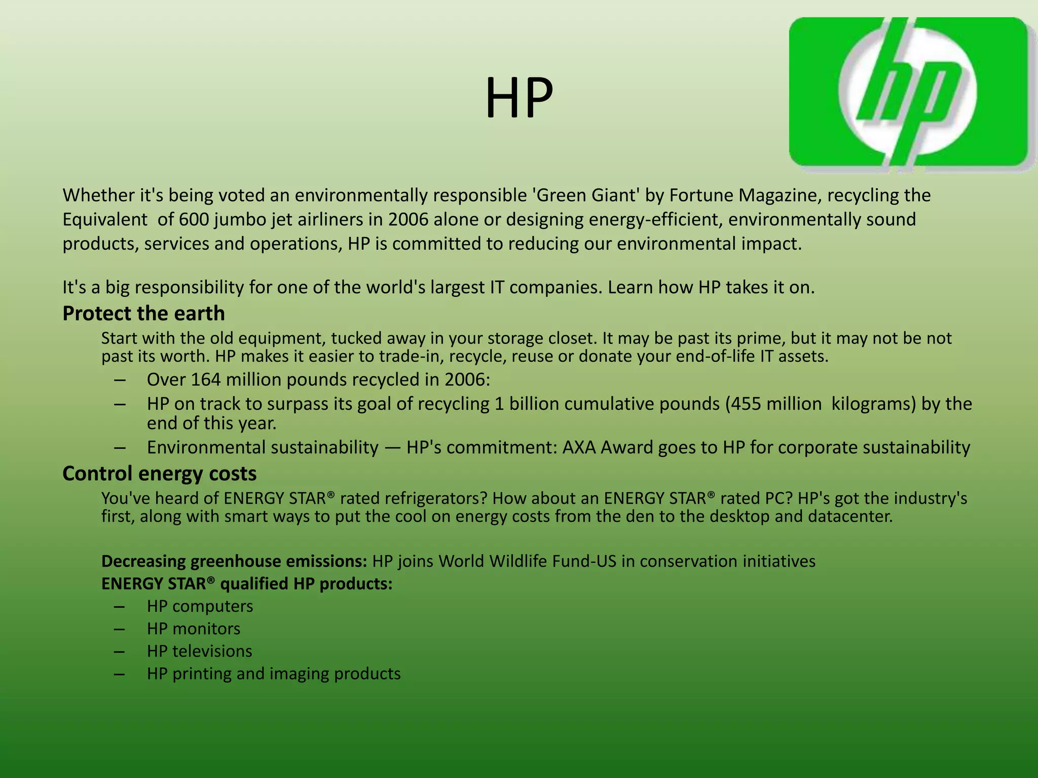 HP
Whether it's being voted an environmentally responsible 'Green Giant' by Fortune Magazine, recycling the
Equivalent of 600 jumbo jet airliners in 2006 alone or designing energy-efficient, environmentally sound
products, services and operations, HP is committed to reducing our environmental impact.

It's a big responsibility for one of the world's largest IT companies. Learn how HP takes it on.
Protect the earth
    Start with the old equipment, tucked away in your storage closet. It may be past its prime, but it may not be not
    past its worth. HP makes it easier to trade-in, recycle, reuse or donate your end-of-life IT assets.
      –   Over 164 million pounds recycled in 2006:
      –   HP on track to surpass its goal of recycling 1 billion cumulative pounds (455 million kilograms) by the
          end of this year.
      –   Environmental sustainability — HP's commitment: AXA Award goes to HP for corporate sustainability
Control energy costs
    You've heard of ENERGY STAR® rated refrigerators? How about an ENERGY STAR® rated PC? HP's got the industry's
    first, along with smart ways to put the cool on energy costs from the den to the desktop and datacenter.

    Decreasing greenhouse emissions: HP joins World Wildlife Fund-US in conservation initiatives
    ENERGY STAR® qualified HP products:
     – HP computers
     – HP monitors
     – HP televisions
     – HP printing and imaging products
 