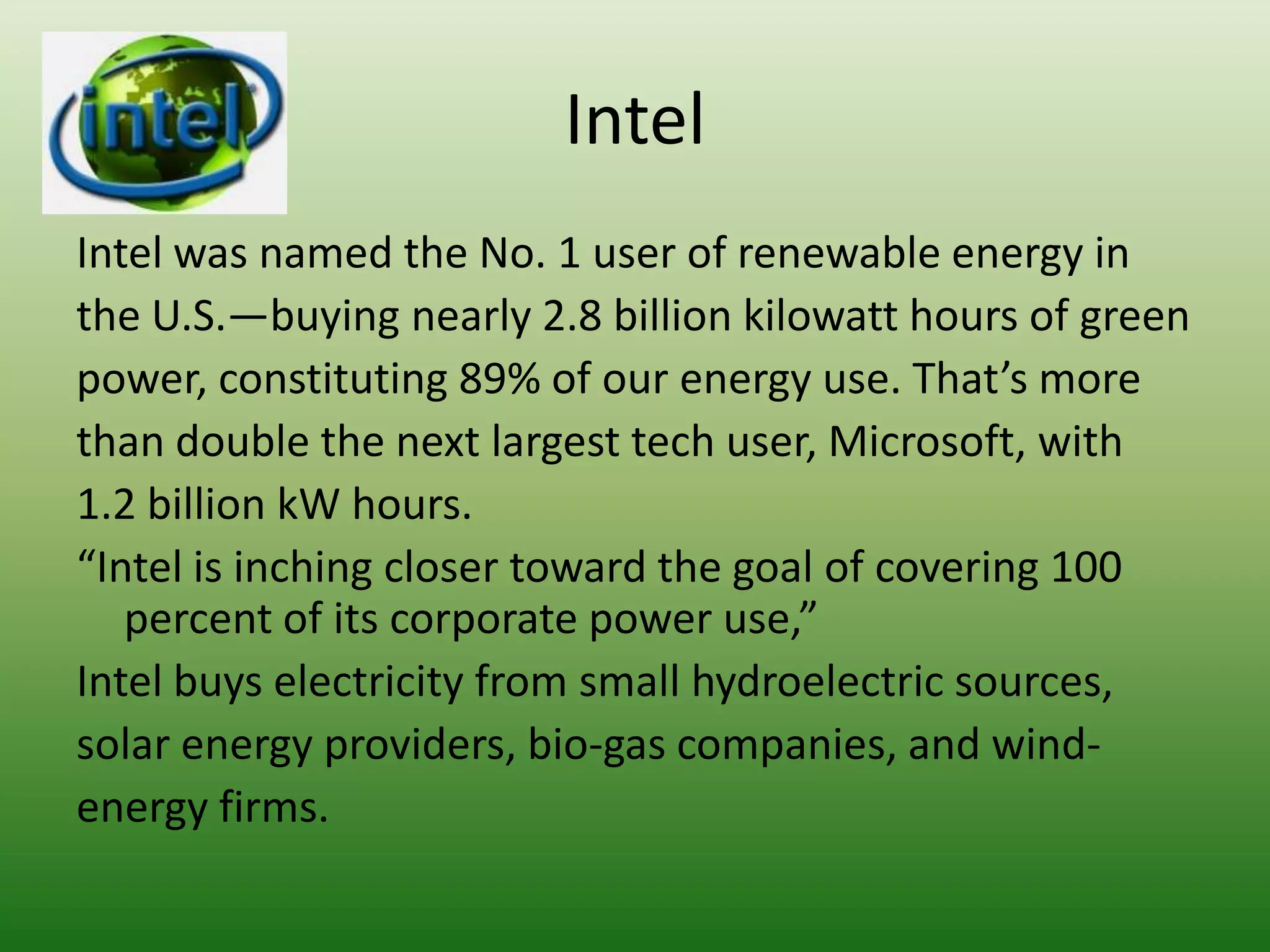 Intel
Intel was named the No. 1 user of renewable energy in
the U.S.—buying nearly 2.8 billion kilowatt hours of green
power, constituting 89% of our energy use. That’s more
than double the next largest tech user, Microsoft, with
1.2 billion kW hours.
“Intel is inching closer toward the goal of covering 100
   percent of its corporate power use,”
Intel buys electricity from small hydroelectric sources,
solar energy providers, bio-gas companies, and wind-
energy firms.
 