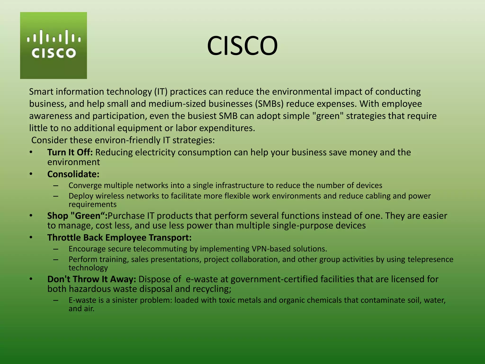CISCO
Smart information technology (IT) practices can reduce the environmental impact of conducting
business, and help small and medium-sized businesses (SMBs) reduce expenses. With employee
awareness and participation, even the busiest SMB can adopt simple "green" strategies that require
little to no additional equipment or labor expenditures.
 Consider these environ-friendly IT strategies:
• Turn It Off: Reducing electricity consumption can help your business save money and the
      environment
• Consolidate:
     –   Converge multiple networks into a single infrastructure to reduce the number of devices
     –   Deploy wireless networks to facilitate more flexible work environments and reduce cabling and power
         requirements
•   Shop "Green“:Purchase IT products that perform several functions instead of one. They are easier
    to manage, cost less, and use less power than multiple single-purpose devices
•   Throttle Back Employee Transport:
     –   Encourage secure telecommuting by implementing VPN-based solutions.
     –   Perform training, sales presentations, project collaboration, and other group activities by using telepresence
         technology
•   Don't Throw It Away: Dispose of e-waste at government-certified facilities that are licensed for
    both hazardous waste disposal and recycling;
     –   E-waste is a sinister problem: loaded with toxic metals and organic chemicals that contaminate soil, water,
         and air.
 