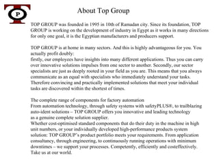 About Top Group  TOP GROUP was founded in 1995 in 10th of Ramadan city. Since its foundation, TOP GROUP is working on the development of industry in Egypt as it works in many directions for only one goal, it is the Egyptian manufacturers and producers support. TOP GROUP is at home in many sectors. And this is highly advantageous for you. You actually profit doubly:  firstly, our employees have insights into many different applications. Thus you can carry over innovative solutions impulses from one sector to another. Secondly, our sector specialists are just as deeply rooted in your field as you are. This means that you always communicate as an equal with specialists who immediately understand your tasks. Therefore convincing and practically implemented solutions that meet your individual tasks are discovered within the shortest of times. The complete range of components for factory automation From automation technology, through safety systems with safetyPLUS®, to trailblazing auto-ident solutions – TOP GROUP offers you innovative and leading technology as a genuine complete solution supplier. Whether cost-optimised standard components that do their duty in the machine in high unit numbers, or your individually developed high-performance products system solution: TOP GROUP’s product portfolio meets your requirements. From application consultancy, through engineering, to continuously running operations with minimum downtimes – we support your processes. Competently, efficiently and costeffectively. Take us at our world. T P 