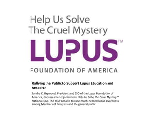Rallying the Public to Support Lupus Education and
Research
Sandra C. Raymond, President and CEO of the Lupus Foundation of
America, discusses her organization’s Help Us Solve the Cruel Mystery™
National Tour. The tour’s goal is to raise much-needed lupus awareness
among Members of Congress and the general public.

 