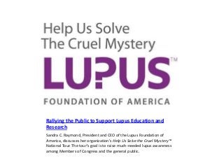 Rallying the Public to Support Lupus Education and
Research
Sandra C. Raymond, President and CEO of the Lupus Foundation of
America, discusses her organization’s Help Us Solve the Cruel Mystery™
National Tour. The tour’s goal is to raise much-needed lupus awareness
among Members of Congress and the general public.

 