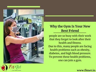 www.fitnet.in
Why the Gym Is Your New
Best Friend
people are so busy with their work
that they forget to look after their
health and fitness.
Due to this, many people are facing
health problems such as obesity,
diabetes, and high blood pressure.
To prevent these health problems,
one can join a gym.
 