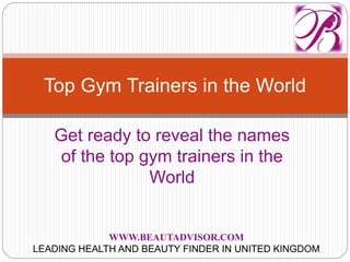 Get ready to reveal the names
of the top gym trainers in the
World
Top Gym Trainers in the World
WWW.BEAUTADVISOR.COM
LEADING HEALTH AND BEAUTY FINDER IN UNITED KINGDOM
 