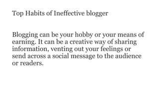 Top Habits of Ineffective blogger
Blogging can be your hobby or your means of
earning. It can be a creative way of sharing
information, venting out your feelings or
send across a social message to the audience
or readers.
 