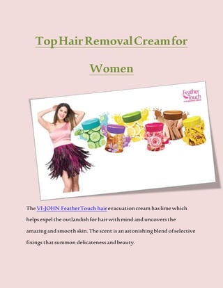 TopHairRemovalCreamfor
Women
The VI-JOHN FeatherTouch hairevacuationcream haslime which
helpsexpel the outlandishforhairwithmind and uncoversthe
amazingand smooth skin.The scent isanastonishingblend ofselective
fixings thatsummon delicatenessandbeauty.
 