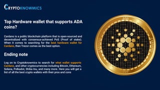 Top Hardware wallet that supports ADA
coins?
Cardano is a public blockchain platform that is open-sourced and
decentralized with consensus-achieved PoS (Proof of stake).
When it comes to searching for the best hardware wallet for
Cardano, then Trezor comes as the best option.
Ending note
Log on to Cryptoknowmics to search for what wallet supports
Cardano, and other cryptocurrencies including Bitcoin, Ethereum,
Solana, Polkadot, Shiba Inu, and many more. Here you will get a
list of all the best crypto wallets with their pros and cons
 