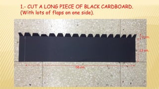58 cm.
2 cm.
13 cm.
1.- CUT A LONG PIECE OF BLACK CARDBOARD.
(With lots of flaps on one side).
 