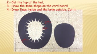 2.- Cut the top of the hat.
3.- Draw the same shape on the card board.
4.- Draw flaps inside and the brim outside. Cut it....