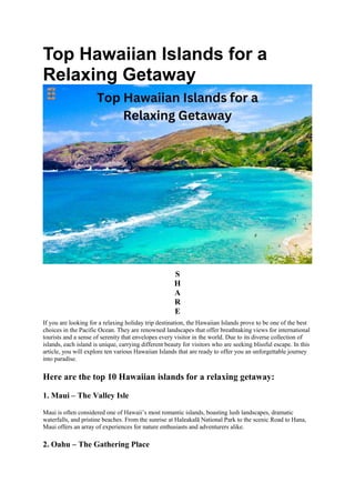 Top Hawaiian Islands for a
Relaxing Getaway
S
H
A
R
E
If you are looking for a relaxing holiday trip destination, the Hawaiian Islands prove to be one of the best
choices in the Pacific Ocean. They are renowned landscapes that offer breathtaking views for international
tourists and a sense of serenity that envelopes every visitor in the world. Due to its diverse collection of
islands, each island is unique, carrying different beauty for visitors who are seeking blissful escape. In this
article, you will explore ten various Hawaiian Islands that are ready to offer you an unforgettable journey
into paradise.
Here are the top 10 Hawaiian islands for a relaxing getaway:
1. Maui – The Valley Isle
Maui is often considered one of Hawaii’s most romantic islands, boasting lush landscapes, dramatic
waterfalls, and pristine beaches. From the sunrise at Haleakalā National Park to the scenic Road to Hana,
Maui offers an array of experiences for nature enthusiasts and adventurers alike.
2. Oahu – The Gathering Place
 