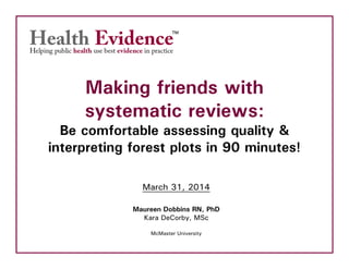 Making friends with
systematic reviews:
Be comfortable assessing quality &
interpreting forest plots in 90 minutes!
March 31, 2014
Maureen Dobbins RN, PhD
Kara DeCorby, MSc
McMaster University
 
