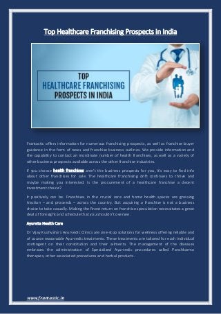 www.frantastic.in
Top Healthcare Franchising Prospects in India
Frantastic offers information for numerous franchising prospects, as well as franchise buyer
guidance in the form of news and franchise business outlines. We provide information and
the capability to contact an inordinate number of health franchises, as well as a variety of
other business prospects available across the other franchise industries.
If you choose health franchises aren't the business prospects for you, it's easy to find info
about other franchises for sale. The healthcare franchising drift continues to thrive and
maybe making you interested. Is the procurement of a healthcare franchise a decent
investment choice?
It positively can be. Franchises in the crucial care and home health spaces are grossing
traction – and proceeds – across the country. But acquiring a franchise is not a business
choice to take casually. Making the finest return on franchise speculation necessitates a great
deal of foresight and schedule that you shouldn’t oversee.
Ayurvita Health Care
Dr Vijay Kushvaha's Ayurvedic Clinics are one-stop solutions for wellness offering reliable and
of course reasonable Ayurvedic treatments. These treatments are tailored for each individual
contingent on their constitution and their ailments. The management of the diseases
embraces the administration of Specialized Ayurvedic procedures called Panchkarma
therapies, other associated procedures and herbal products.
 