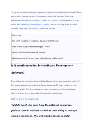 “What are the best mobile app development ideas in the healthcare industry?” This is
one question we are asked a lot these days. And quite rightly so. Over time,
healthcare and medical consultation moved from clinics to smartphones and video
chats. As a mobile app development company, we can certainly assist you with
some lucrative ideas for a thriving healthcare venture.
In this blog,
Is it worth investing in healthcare development software?
Who should invest in healthcare apps? Why?
What is the future of healthcare startups?
What are some of the best ideas for healthcare mobile apps?
Is It Worth Investing In Healthcare Development
Software?
Even before the pandemic, the mobile healthcare market was expanding rapidly. In
fact, post-pandemic telemedicine software usage was 23 times higher than pre-
pandemic levels. People are becoming more concerned about their well-being.
Without a doubt, this is an excellent time to enter the industry.
In 2018, one of the experts said,
“Mobile healthcare apps have the potential to improve
patients’ overall wellness as well as their ability to manage
chronic conditions. This will result in lesser hospital
 