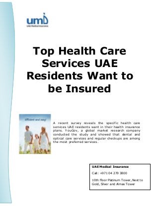 Top Health Care
Services UAE
Residents Want to
be Insured
A recent survey reveals the specific health care
services UAE residents want in their health insurance
plans. YouGov, a global market research company
conducted the study and showed that dental and
optical care services and regular checkups are among
the most preferred services.
UAE Medical Insurance
Call: +971 04 279 3800
10th Floor Platinum Tower, Next to
Gold, Silver and Almas Tower
 