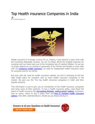 Top Health insurance Companies in India
By Mmedimanage.com




Health insurance is no longer a luxury for us, Indians, it has become a need. Even with
the increasing disposable incomes, we can no longer afford the hospital expenses for
ourselves and our loved ones due to the increasing rate of medical inflation. So we can
no longer depend on our savings or generosity of our friends and families or even relax
with our company’s health insurance, we need an independant health insurance cover
for ourselves and for our family.

But even with the need for health insurance realized, we find it confusing to find the
right health policy for ourselves with so many health insurance companies in the
market. We give you the ‘Ten top health insurance companies in India’ and their
popular products.

This information is just to give you an introduction of the health insurance companies
and name some of their products. To buy a health insurance policy, read about the
basics of health insurance like pre-existing illnesses, waiting period, loading, exclusions,
how to renew, whom to buy a policy from and how to compare health insurance
policies. Only after understanding it, should you go ahead and buy it.
 
