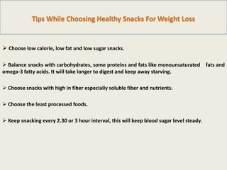 Tips While Choosing Healthy Snacks For Weight Loss

 Choose low calorie, low fat and low sugar snacks.
 Balance snacks with carbohydrates, some proteins and fats like monounsaturated fats and
omega-3 fatty acids. It will take longer to digest and keep away starving.
 Choose snacks with high in fiber especially soluble fiber and nutrients.
 Choose the least processed foods.
 Keep snacking every 2.30 or 3 hour interval, this will keep blood sugar level steady.

 