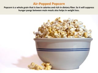 Air-Popped Popcorn
Popcorn is a whole grain that is low in calories and rich in dietary fiber. So it will suppress
hunger pangs between main meals also helps in weight loss.

 