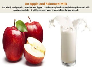 An Apple and Skimmed Milk
It’s a fruit and protein combination. Apple contain enough calorie and dietary fiber and milk
contains protein . It will keep away your cravings for a longer period.

 