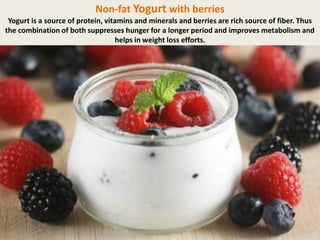 Non-fat Yogurt with berries
Yogurt is a source of protein, vitamins and minerals and berries are rich source of fiber. Thus
the combination of both suppresses hunger for a longer period and improves metabolism and
helps in weight loss efforts.

 
