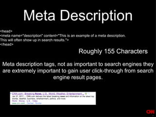 Meta Description <head>  <meta name="description" content="This is an example of a meta description.  This will often show up in search results."> </head> Roughly 155 Characters Meta description tags, not as important to search engines they are extremely important to gain user click-through from search engine result pages. 